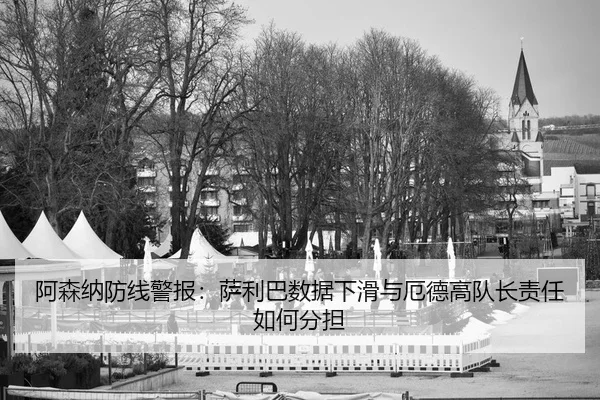 阿森纳防线警报：萨利巴数据下滑与厄德高队长责任如何分担